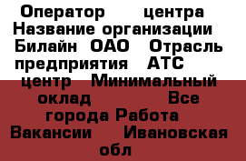 Оператор Call-центра › Название организации ­ Билайн, ОАО › Отрасль предприятия ­ АТС, call-центр › Минимальный оклад ­ 40 000 - Все города Работа » Вакансии   . Ивановская обл.